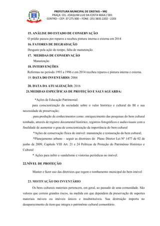 PREFEITURA MUNICIPAL DE CRISTAIS – MG
PRAÇA: CEL. JOAQUIM LUIZ DA COSTA MAIA / 001
CENTRO – CEP: 37 275 000 – FONE: (35) 3835 2202 - 2203
15. ANÁLISE DO ESTADO DE CONSERVAÇÃO
O prédio passou por reparos e recebeu pintura interna e externa em 2014
16. FATORES DE DEGRADAÇÃO
Desgaste pela ação do tempo, falta de manutenção.
17. MEDIDAS DE CONSERVAÇÃO
Manutenção
18. INTERVENÇÕES
Reformas no período 1993 a 1996 e em 2014 recebeu reparos e pintura interna e externa.
19. DATA DO INVENTÁRIO: 2004
20. DATA DA ATUALIZAÇÃO: 2016
21.MEDIDAS ESPECÍFICAS DE PROTEÇÃO E SALVAGUARDA:
*Ações de Educação Patrimonial:
para conscientização da sociedade sobre o valor histórico e cultural do BI e sua
necessidade de preservação;
. para produção de conhecimentos como: enriquecimento das pesquisas do bem cultural
tombado, através de registro documental histórico, registros fotográficos e audiovisuais com a
finalidade de aumentar o grau de conscientização da importância do bem cultural
*Ações de conservação física do imóvel: manutenção e restauração do bem cultural;
*Planejamento urbano – seguir as diretrizes do Plano Diretor Lei Nº 1477 de 02 de
junho de 2009, Capítulo VIII Art. 21 e 24 Políticas de Proteção do Patrimônio Histórico e
Cultural
* Ações para inibir o vandalismo e vistorias periódicas no imóvel.
22.NÍVEL DE PROTEÇÃO
Manter e fazer uso das diretrizes que regem o tombamento municipal do bem imóvel
23. MOTIVAÇÃO DO INVENTÁRIO
Os bens culturais materiais pertencem, em geral, ao passado de uma comunidade. São
valores que correm grandes riscos, na medida em que dependem da preservação de suportes
materiais móveis ou imóveis únicos e insubstituíveis. Sua destruição importa no
desaparecimento de item que integra o patrimônio cultural comunitário.
 
