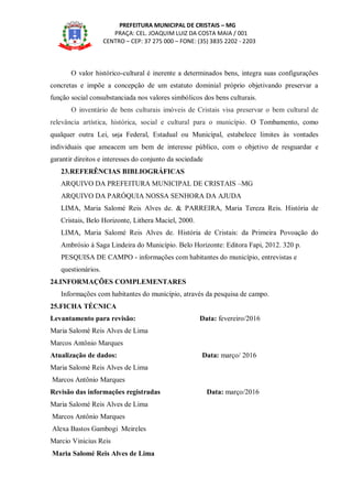 PREFEITURA MUNICIPAL DE CRISTAIS – MG
PRAÇA: CEL. JOAQUIM LUIZ DA COSTA MAIA / 001
CENTRO – CEP: 37 275 000 – FONE: (35) 3835 2202 - 2203
O valor histórico-cultural é inerente a determinados bens, integra suas configurações
concretas e impõe a concepção de um estatuto dominial próprio objetivando preservar a
função social consubstanciada nos valores simbólicos dos bens culturais.
O inventário de bens culturais imóveis de Cristais visa preservar o bem cultural de
relevância artística, histórica, social e cultural para o município. O Tombamento, como
qualquer outra Lei, seja Federal, Estadual ou Municipal, estabelece limites às vontades
individuais que ameacem um bem de interesse público, com o objetivo de resguardar e
garantir direitos e interesses do conjunto da sociedade
23.REFERÊNCIAS BIBLIOGRÁFICAS
ARQUIVO DA PREFEITURA MUNICIPAL DE CRISTAIS –MG
ARQUIVO DA PARÓQUIA NOSSA SENHORA DA AJUDA
LIMA, Maria Salomé Reis Alves de. & PARREIRA, Maria Tereza Reis. História de
Cristais, Belo Horizonte, Lithera Maciel, 2000.
LIMA, Maria Salomé Reis Alves de. História de Cristais: da Primeira Povoação do
Ambrósio à Saga Lindeira do Município. Belo Horizonte: Editora Fapi, 2012. 320 p.
PESQUISA DE CAMPO - informações com habitantes do município, entrevistas e
questionários.
24.INFORMAÇÕES COMPLEMENTARES
Informações com habitantes do município, através da pesquisa de campo.
25.FICHA TÉCNICA
Levantamento para revisão: Data: fevereiro/2016
Maria Salomé Reis Alves de Lima
Marcos Antônio Marques
Atualização de dados: Data: março/ 2016
Maria Salomé Reis Alves de Lima
Marcos Antônio Marques
Revisão das informações registradas Data: março/2016
Maria Salomé Reis Alves de Lima
Marcos Antônio Marques
Alexa Bastos Gambogi Meireles
Marcio Vinicius Reis
Maria Salomé Reis Alves de Lima
 