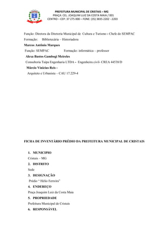 PREFEITURA MUNICIPAL DE CRISTAIS – MG
PRAÇA: CEL. JOAQUIM LUIZ DA COSTA MAIA / 001
CENTRO – CEP: 37 275 000 – FONE: (35) 3835 2202 - 2203
Função: Diretora da Diretoria Municipal de Cultura e Turismo - Chefe do SEMPAC
Formação: Bibliotecária – Historiadora
Marcos Antônio Marques
Função: SEMPAC Formação: informática – professor
Alexa Bastos Gambogi Meireles
Consultoria Taipa Engenharia LTDA - Engenheira civil- CREA 44538/D
Márcio Vinicius Reis -
Arquiteto e Urbanista – CAU 17.229-4
FICHA DE INVENTÁRIO PRÉDIO DA PREFEITURA MUNICIPAL DE CRISTAIS
1. MUNICIPIO
Cristais – MG
2. DISTRITO
Sede
3. DESIGNAÇÃO
Prédio “ Hélio Ferreira”
4. ENDEREÇO
Praça Joaquim Luiz da Costa Maia
5. PROPRIEDADE
Prefeitura Municipal de Cristais
6. RESPONSÁVEL
 