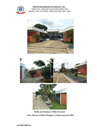 PREFEITURA MUNICIPAL DE CRISTAIS – MG
PRAÇA: CEL. JOAQUIM LUIZ DA COSTA MAIA / 001
CENTRO – CEP: 37 275 000 – FONE: (35) 3835 2202 - 2203
Prédio da Prefeitura “Hélio Ferreira”
Foto: Marcos Antônio Marques- Cristais março de 2016
10. HISTÓRICO
16/03/2016
16/03/2016 16/03/2016
16/03/2016
 