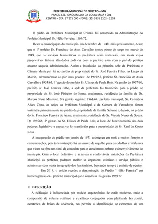 PREFEITURA MUNICIPAL DE CRISTAIS – MG
PRAÇA: CEL. JOAQUIM LUIZ DA COSTA MAIA / 001
CENTRO – CEP: 37 275 000 – FONE: (35) 3835 2202 - 2203
O prédio da Prefeitura Municipal de Cristais foi construído na Administração do
Prefeito Municipal Sr. Hélio Ferreira, 1969/72.
Desde a emancipação do município, em dezembro de 1948, mais precisamente, desde
que o 1º prefeito Sr. Francisco de Assis Carvalho tomou posse do cargo em março de
1949, que os serviços burocráticos da prefeitura eram realizados, em locais cujos
proprietários tinham afinidades políticas com o prefeito e/ou com o partido político
atuante naquela administração. Assim a instalação da primeira sede da Prefeitura e
Câmara Municipal foi no prédio de propriedade do Sr. José Ferreira Filho, no Largo da
Matriz, permanecendo ali por duas gestões: de 1949/52, prefeito Sr. Francisco de Assis
Carvalho e 1953/65, 1ª gestão do prefeito Sr. Ulisses de Paula Reis. Na gestão de 1957/60,
prefeito Sr. José Ferreira Filho, a sede da prefeitura foi transferida para o prédio de
propriedade do Sr. José Pinheiro de Souza, atualmente, residência da família de Dr.
Marcos Shozi Miamoto. Na gestão seguinte: 1961/64, prefeito municipal, Sr. Calimério
Alves Costa, as sedes da Prefeitura Municipal e da Câmara de Vereadores foram
instaladas primeiramente no prédio de propriedade da família Salume e, depois, no prédio
do Sr. Francisco Ferreira de Ázara, atualmente, residência do Sr. Vicente Nunes de Souza.
De 1965/68, 2ª gestão do Sr. Ulisses de Paula Reis, o local de funcionamento dos dois
poderes: legislativo e executivo foi transferido para a propriedade do Sr. Raul do Couto
Rosa.
A inauguração do prédio em janeiro de 1971 aconteceu em meio a muitos festejos e
comemorações, pois tal construção foi um marco de orgulho para os cidadãos cristalenses
que viram na obra um sinal de conquista para o crescimento urbano e desenvolvimento do
município. Com o local definitivo e as novas e confortáveis instalações da Prefeitura
Municipal os prefeitos puderam melhor se organizar, otimizar o serviço público e
administrar com maior integração dos funcionários, buscando sempre o espírito de equipe.
Em 2014, o prédio recebeu a denominação de Prédio “ Hélio Ferreira” em
homenagem ao ex- prefeito municipal que o construiu na gestão 1969/72.
11. DESCRIÇÃO
A edificação é influenciada por modelo arquitetônico de estilo moderno, onde a
composição de volume retilíneo e curvilíneo conjugados com platibanda horizontal,
ocorrência de brises de alvenaria, nos permite a identificação de elementos de um
 