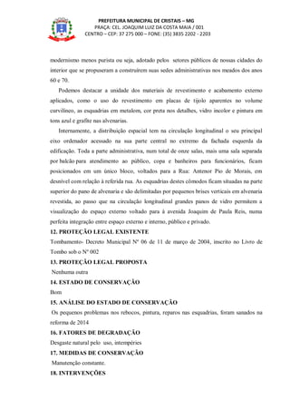 PREFEITURA MUNICIPAL DE CRISTAIS – MG
PRAÇA: CEL. JOAQUIM LUIZ DA COSTA MAIA / 001
CENTRO – CEP: 37 275 000 – FONE: (35) 3835 2202 - 2203
modernismo menos purista ou seja, adotado pelos setores públicos de nossas cidades do
interior que se propuseram a construírem suas sedes administrativas nos meados dos anos
60 e 70.
Podemos destacar a unidade dos materiais de revestimento e acabamento externo
aplicados, como o uso do revestimento em placas de tijolo aparentes no volume
curvilíneo, as esquadrias em metalom, cor preta nos detalhes, vidro incolor e pintura em
tons azul e grafite nas alvenarias.
Internamente, a distribuição espacial tem na circulação longitudinal o seu principal
eixo ordenador acessado na sua parte central no extremo da fachada esquerda da
edificação. Toda a parte administrativa, num total de onze salas, mais uma sala separada
por balcão para atendimento ao público, copa e banheiros para funcionários, ficam
posicionados em um único bloco, voltados para a Rua: Antenor Pio de Morais, em
desnível com relação à referida rua. As esquadrias destes cômodos ficam situadas na parte
superior do pano de alvenaria e são delimitadas por pequenos brises verticais em alvenaria
revestida, ao passo que na circulação longitudinal grandes panos de vidro permitem a
visualização do espaço externo voltado para à avenida Joaquim de Paula Reis, numa
perfeita integração entre espaço externo e interno, público e privado.
12. PROTEÇÃO LEGAL EXISTENTE
Tombamento- Decreto Municipal Nº 06 de 11 de março de 2004, inscrito no Livro de
Tombo sob o Nº 002
13. PROTEÇÃO LEGAL PROPOSTA
Nenhuma outra
14. ESTADO DE CONSERVAÇÃO
Bom
15. ANÁLISE DO ESTADO DE CONSERVAÇÃO
Os pequenos problemas nos rebocos, pintura, reparos nas esquadrias, foram sanados na
reforma de 2014
16. FATORES DE DEGRADAÇÃO
Desgaste natural pelo uso, intempéries
17. MEDIDAS DE CONSERVAÇÃO
Manutenção constante.
18. INTERVENÇÕES
 
