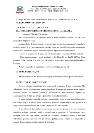 PREFEITURA MUNICIPAL DE CRISTAIS – MG
PRAÇA: CEL. JOAQUIM LUIZ DA COSTA MAIA / 001
CENTRO – CEP: 37 275 000 – FONE: (35) 3835 2202 - 2203
Ao longo dos anos foram feitas reformas, pinturas, etc. , sendo a última em 2014.
19. DATA DO INVENTÁRIO: 2004
20. DATA DA ATUALIZAÇÃO: 2016
21.MEDIDAS ESPECÍFICAS DE PROTEÇÃO E SALVAGUARDA:
*Ações de Educação Patrimonial:
para conscientização da sociedade sobre o valor histórico e cultural do BI e sua
necessidade de preservação;
. para produção de conhecimentos como: enriquecimento das pesquisas do bem cultural
tombado, através de registro documental histórico, registros fotográficos e audiovisuais com a
finalidade de aumentar o grau de conscientização da importância do bem cultural
*Ações de conservação física do imóvel: manutenção e restauração do bem cultural;
*Planejamento urbano – seguir as diretrizes do Plano Diretor Lei Nº 1477 de 02 de
junho de 2009, Capítulo VIII Art. 21 e 24 Políticas de Proteção do Patrimônio Histórico e
Cultural
* Ações para inibir o vandalismo e vistorias periódicas no imóvel
22.NÍVEL DE PROTEÇÃO
Manter e fazer uso das diretrizes que regem o tombamento municipal do bem imóvel
23. MOTIVAÇÃO DO INVENTÁRIO
Os bens culturais materiais pertencem, em geral, ao passado de uma comunidade. São
valores que correm grandes riscos, na medida em que dependem da preservação de suportes
materiais móveis ou imóveis únicos e insubstituíveis. Sua destruição importa no
desaparecimento de item que integra o patrimônio cultural comunitário.
O valor histórico-cultural é inerente a determinados bens, integra suas configurações
concretas e impõe a concepção de um estatuto dominial próprio objetivando preservar a
função social consubstanciada nos valores simbólicos dos bens culturais.
O inventário de bens culturais imóveis de Cristais visa preservar o bem cultural de
relevância artística, histórica, social e cultural para o município. O Tombamento, como
qualquer outra Lei, seja Federal, Estadual ou Municipal, estabelece limites às vontades
individuais que ameacem um bem de interesse público, com o objetivo de resguardar e
garantir direitos e interesses do conjunto da sociedade
 