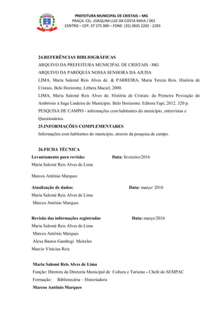 PREFEITURA MUNICIPAL DE CRISTAIS – MG
PRAÇA: CEL. JOAQUIM LUIZ DA COSTA MAIA / 001
CENTRO – CEP: 37 275 000 – FONE: (35) 3835 2202 - 2203
24.REFERÊNCIAS BIBLIOGRÁFICAS
ARQUIVO DA PREFEITURA MUNICIPAL DE CRISTAIS –MG
ARQUIVO DA PARÓQUIA NOSSA SENHORA DA AJUDA
LIMA, Maria Salomé Reis Alves de. & PARREIRA, Maria Tereza Reis. História de
Cristais, Belo Horizonte, Lithera Maciel, 2000.
LIMA, Maria Salomé Reis Alves de. História de Cristais: da Primeira Povoação do
Ambrósio à Saga Lindeira do Município. Belo Horizonte: Editora Fapi, 2012. 320 p.
PESQUISA DE CAMPO - informações com habitantes do município, entrevistas e
Questionários.
25.INFORMAÇÕES COMPLEMENTARES
Informações com habitantes do município, através da pesquisa de campo.
26.FICHA TÉCNICA
Levantamento para revisão: Data: fevereiro/2016
Maria Salomé Reis Alves de Lima
Marcos Antônio Marques
Atualização de dados: Data: março/ 2016
Maria Salomé Reis Alves de Lima
Marcos Antônio Marques
Revisão das informações registradas Data: março/2016
Maria Salomé Reis Alves de Lima
Marcos Antônio Marques
Alexa Bastos Gambogi Meireles
Marcio Vinicius Reis
Maria Salomé Reis Alves de Lima
Função: Diretora da Diretoria Municipal de Cultura e Turismo - Chefe do SEMPAC
Formação: Bibliotecária – Historiadora
Marcos Antônio Marques
 