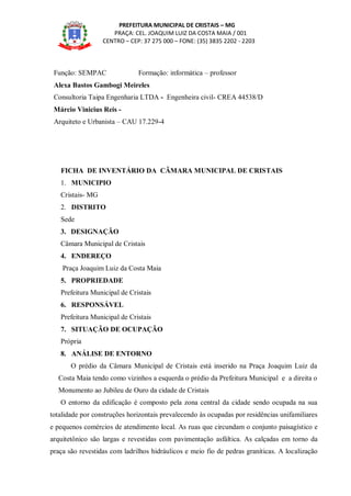PREFEITURA MUNICIPAL DE CRISTAIS – MG
PRAÇA: CEL. JOAQUIM LUIZ DA COSTA MAIA / 001
CENTRO – CEP: 37 275 000 – FONE: (35) 3835 2202 - 2203
Função: SEMPAC Formação: informática – professor
Alexa Bastos Gambogi Meireles
Consultoria Taipa Engenharia LTDA - Engenheira civil- CREA 44538/D
Márcio Vinicius Reis -
Arquiteto e Urbanista – CAU 17.229-4
FICHA DE INVENTÁRIO DA CÂMARA MUNICIPAL DE CRISTAIS
1. MUNICIPIO
Cristais- MG
2. DISTRITO
Sede
3. DESIGNAÇÃO
Câmara Municipal de Cristais
4. ENDEREÇO
Praça Joaquim Luiz da Costa Maia
5. PROPRIEDADE
Prefeitura Municipal de Cristais
6. RESPONSÁVEL
Prefeitura Municipal de Cristais
7. SITUAÇÃO DE OCUPAÇÃO
Própria
8. ANÁLISE DE ENTORNO
O prédio da Câmara Municipal de Cristais está inserido na Praça Joaquim Luiz da
Costa Maia tendo como vizinhos a esquerda o prédio da Prefeitura Municipal e a direita o
Monumento ao Jubileu de Ouro da cidade de Cristais
O entorno da edificação é composto pela zona central da cidade sendo ocupada na sua
totalidade por construções horizontais prevalecendo às ocupadas por residências unifamiliares
e pequenos comércios de atendimento local. As ruas que circundam o conjunto paisagístico e
arquitetônico são largas e revestidas com pavimentação asfáltica. As calçadas em torno da
praça são revestidas com ladrilhos hidráulicos e meio fio de pedras graníticas. A localização
 