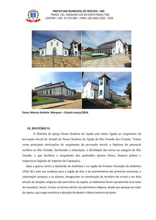 PREFEITURA MUNICIPAL DE CRISTAIS – MG
PRAÇA: CEL. JOAQUIM LUIZ DA COSTA MAIA / 001
CENTRO – CEP: 37 275 000 – FONE: (35) 3835 2202 - 2203
Fotos: Marcos Antônio Marques – Cristais março/2016
10. HISTÓRICO
A História da Igreja Nossa Senhora da Ajuda está muito ligada ao surgimento da
povoação inicial do Arraial de Nossa Senhora da Ajuda do Rio Grande dos Cristais. Temos
como principais motivações do surgimento da povoação inicial: a hipótese do potencial
aurífero no Rio Grande, facilitando a mineração, a fertilidade das terras na margem do Rio
Grande, o que facilitou o surgimento dos quilombos (pretos forros, brancos pobres e
respectivos fugindo do imposto da Capitação).
Após a guerra contra o Quilombo do Ambrósio ( na região da Primeira Povoação do Ambrósio
1741/ 46 ) com sua mudança para a região de Ibiá, e do assentamento das primeiras sesmarias, a
colonização começou a se alastrar, desaguando na constituição do território do arraial a ser feita
através de doações religiosas (de patrimônio da capela, os habitantes foram apropriando seus lotes
de moradias). Assim, Cristais se formou dentro do patrimônio religioso, doado por pessoas ao redor
da capela, cujo orago constituía a devoção do doador a Nossa Senhora da Ajuda.
16/03/2016
16/03/2016 16/03/2016
16/03/2016
 