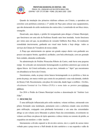 PREFEITURA MUNICIPAL DE CRISTAIS – MG
PRAÇA: CEL. JOAQUIM LUIZ DA COSTA MAIA / 001
CENTRO – CEP: 37 275 000 – FONE: (35) 3835 2202 - 2203
Quando da instalação dos primeiros telefones urbanos em Cristais, a operadora em
convênio com prefeitura construiu o 3° prédio do Paço para colocar seus equipamentos,
que não destacando do estilo modernista dos outros dois, é constituído de um bloco único,
retangular.
Desativado, anos depois, o prédio foi reorganizado para abrigar a Câmara Municipal,
que funcionava em uma sala da Prefeitura ficando mais bem instalada. Assim funcionou
por vários anos até que, na presidência do vereador Edilberto Reis Maia, foi totalmente
remodelada interiormente, ganhando um visual mais bonito e hoje abriga todos os
serviços da Câmara de Vereadores de nossa cidade.
A Praça que anteriormente era apenas um grande espaço aberto vem ganhando aos
poucos um aspecto bonito, agradável, acolhedor, com bela arborização, com um gramado
bem cuidado, alamedas sombreadas.
Na administração do Prefeito Wenceslau Ribeiro de Castro, onde havia uma pequena
rampa foi colocado um monumento homenageando os prefeitos anteriores que consta de
alguns blocos de Cristal estilizados, em aço inox, imitando os “ lápis” que encontramos
em abundância na Serra dos Cristais.
Encontramos, ainda, na praça vários bancos homenageando os ex prefeitos e, bem na
ponta da praça, um marco rotário que consta de um pedestal e uma roda dentada, símbolo
do Rotary Club. Recentemente, esta placa foi removida, dando lugar a orelhões - Orelhão,
oficialmente Terminal de Uso Público (TUP) é o nome dado ao protetor para telefones
públicos.
Em 2016 o Prédio da Câmara Municipal recebeu a denominação de “Antônio Luiz
Filho”.
11. DESCRIÇÃO
É uma edificação influenciada pelo estilo moderno, volume retilíneo, estruturado com
pilares formando uma modulação, juntamente com a cobertura criando uma envoltória
para edificação, conjugado com platibanda horizontais e em uma das extremidades
abriga–se um volume curvo liberando os pilares finais das extremidades, revestimento no
volume curvilíneo em placas de tijolo aparentes e reboco rústico no restante do prédio, as
esquadrias em metalom e vidro incolor .
Internamente a divisão espacial se dá em dois setores, isto é, a partir do acesso único
voltado para a praça tem-se o Hall dotado de dois sanitários e a sua esquerda o salão de
 