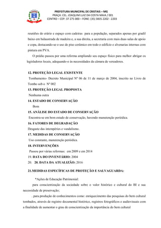 PREFEITURA MUNICIPAL DE CRISTAIS – MG
PRAÇA: CEL. JOAQUIM LUIZ DA COSTA MAIA / 001
CENTRO – CEP: 37 275 000 – FONE: (35) 3835 2202 - 2203
reuniões do erário e espaço com cadeiras para a população, separados apenas por gradil
baixo em balaustrada de madeira e, a sua direita, a secretaria com mais duas salas de apoio
e copa, destacando-se o uso de piso cerâmico em todo o edifício e alvenarias internas com
pintura em PVA.
O prédio passou por uma reforma ampliando seu espaço físico para melhor abrigar os
legisladores locais, adequando-o às necessidades da câmara de vereadores.
12. PROTEÇÃO LEGAL EXISTENTE
Tombamento- Decreto Municipal Nº 06 de 11 de março de 2004, inscrito no Livro de
Tombo sob o Nº 002
13. PROTEÇÃO LEGAL PROPOSTA
Nenhuma outra
14. ESTADO DE CONSERVAÇÃO
Bom
15. ANÁLISE DO ESTADO DE CONSERVAÇÃO
Encontra-se em bom estado de conservação, havendo manutenção periódica.
16. FATORES DE DEGRADAÇÃO
Desgaste das intempéries e vandalismo.
17. MEDIDAS DE CONSERVAÇÃO
Uso constante, manutenção periódica.
18. INTERVENÇÕES
Passou por várias reformas: em 2009 e em 2014
19. DATA DO INVENTÁRIO: 2004
20. 20. DATA DA ATUALIZÃO: 2016
21.MEDIDAS ESPECÍFICAS DE PROTEÇÃO E SALVAGUARDA:
*Ações de Educação Patrimonial:
para conscientização da sociedade sobre o valor histórico e cultural do BI e sua
necessidade de preservação;
. para produção de conhecimentos como: enriquecimento das pesquisas do bem cultural
tombados, através de registro documental histórico, registros fotográficos e audiovisuais com
a finalidade de aumentar o grau de conscientização da importância do bem cultural
 