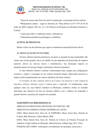 PREFEITURA MUNICIPAL DE CRISTAIS – MG
PRAÇA: CEL. JOAQUIM LUIZ DA COSTA MAIA / 001
CENTRO – CEP: 37 275 000 – FONE: (35) 3835 2202 - 2203
*Ações de conservação física do imóvel: manutenção e restauração do bem cultural;
*Planejamento urbano – seguir as diretrizes do Plano Diretor Lei Nº 1477 de 02 de
junho de 2009, Capítulo VIII Art. 21 e 24 Políticas de Proteção do Patrimônio Histórico e
Cultural
* Ações para inibir o vandalismo: placas informativas;
* Manutenção periódica da jardinagem e mobiliário;
22.NÍVEL DE PROTEÇÃO
Manter e fazer uso das diretrizes que regem o tombamento municipal do bem imóvel
23. MOTIVAÇÃO DO INVENTÁRIO
Os bens culturais materiais pertencem, em geral, ao passado de uma comunidade. São
valores que correm grandes riscos, na medida em que dependem da preservação de suportes
materiais móveis ou imóveis únicos e insubstituíveis. Sua destruição importa no
desaparecimento de item que integra o patrimônio cultural comunitário.
O valor histórico-cultural é inerente a determinados bens, integra suas configurações
concretas e impõe a concepção de um estatuto dominial próprio objetivando preservar a
função social consubstanciada nos valores simbólicos dos bens culturais.
O inventário de bens culturais imóveis de Cristais visa preservar o bem cultural de
relevância artística, histórica, social e cultural para o município. O Tombamento, como
qualquer outra Lei, seja Federal, Estadual ou Municipal, estabelece limites às vontades
individuais que ameacem um bem de interesse público, com o objetivo de resguardar e
garantir direitos e interesses do conjunto da sociedade
24.REFERÊNCIAS BIBLIOGRÁFICAS
ARQUIVO DA PREFEITURA MUNICIPAL DE CRISTAIS –MG
ARQUIVO DA PARÓQUIA NOSSA SENHORA DA AJUDA
LIMA, Maria Salomé Reis Alves de. & PARREIRA, Maria Tereza Reis. História de
Cristais, Belo Horizonte, Lithera Maciel, 2000.
LIMA, Maria Salomé Reis Alves de. História de Cristais: da Primeira Povoação do
Ambrósio à Saga Lindeira do Município. Belo Horizonte: Editora Fapi, 2012. 320 p.
PESQUISA DE CAMPO - informações com habitantes do município, entrevistas e
 