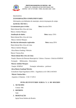 PREFEITURA MUNICIPAL DE CRISTAIS – MG
PRAÇA: CEL. JOAQUIM LUIZ DA COSTA MAIA / 001
CENTRO – CEP: 37 275 000 – FONE: (35) 3835 2202 - 2203
Questionários.
25.INFORMAÇÕES COMPLEMENTARES
Informações com habitantes do município, através da pesquisa de campo.
26.FICHA TÉCNICA
Levantamento para revisão: Data: fevereiro/2016
Maria Salomé Reis Alves de Lima
Marcos Antônio Marques
Atualização de dados: Data: março/ 2016
Maria Salomé Reis Alves de Lima
Marcos Antônio Marques
Revisão das informações registradas Data: março/2016
Maria Salomé Reis Alves de Lima
Marcos Antônio Marques
Alexa Bastos Gambogi Meireles
Marcio Vinicius Reis
Maria Salomé Reis Alves de Lima
Função: Diretora da Diretoria Municipal de Cultura e Turismo - Chefe do SEMPAC
Formação: Bibliotecária – Historiadora
Marcos Antônio Marques
Função: SEMPAC Formação: informática – professor
Alexa Bastos Gambogi Meireles
Consultoria Taipa Engenharia LTDA - Engenheira civil- CREA 44538/D
Márcio Vinicius Reis -
Arquiteto e Urbanista – CAU 17.229-4
FICHA DE INVENTÁRIO IGREJA N. S. DO ROSÁRIO
1. MUNICIPIO
Cristais- MG
2. DISTRITO
Sede
3. DESIGNAÇÃO
Igreja Nossa Senhora do Rosário
 
