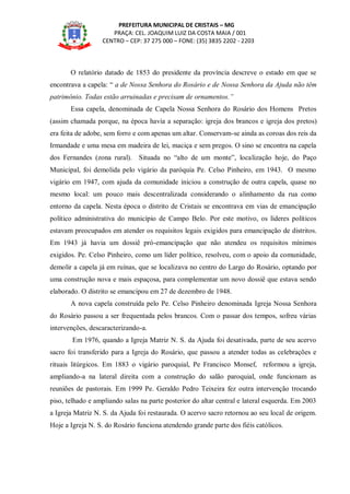 PREFEITURA MUNICIPAL DE CRISTAIS – MG
PRAÇA: CEL. JOAQUIM LUIZ DA COSTA MAIA / 001
CENTRO – CEP: 37 275 000 – FONE: (35) 3835 2202 - 2203
O relatório datado de 1853 do presidente da província descreve o estado em que se
encontrava a capela: “ a de Nossa Senhora do Rosário e de Nossa Senhora da Ajuda não têm
patrimônio. Todas estão arruinadas e precisam de ornamentos.”
Essa capela, denominada de Capela Nossa Senhora do Rosário dos Homens Pretos
(assim chamada porque, na época havia a separação: igreja dos brancos e igreja dos pretos)
era feita de adobe, sem forro e com apenas um altar. Conservam-se ainda as coroas dos reis da
Irmandade e uma mesa em madeira de lei, maciça e sem pregos. O sino se encontra na capela
dos Fernandes (zona rural). Situada no “alto de um monte”, localização hoje, do Paço
Municipal, foi demolida pelo vigário da paróquia Pe. Celso Pinheiro, em 1943. O mesmo
vigário em 1947, com ajuda da comunidade iniciou a construção de outra capela, quase no
mesmo local: um pouco mais descentralizada considerando o alinhamento da rua como
entorno da capela. Nesta época o distrito de Cristais se encontrava em vias de emancipação
político administrativa do município de Campo Belo. Por este motivo, os líderes políticos
estavam preocupados em atender os requisitos legais exigidos para emancipação de distritos.
Em 1943 já havia um dossiê pró-emancipação que não atendeu os requisitos mínimos
exigidos. Pe. Celso Pinheiro, como um líder político, resolveu, com o apoio da comunidade,
demolir a capela já em ruínas, que se localizava no centro do Largo do Rosário, optando por
uma construção nova e mais espaçosa, para complementar um novo dossiê que estava sendo
elaborado. O distrito se emancipou em 27 de dezembro de 1948.
A nova capela construída pelo Pe. Celso Pinheiro denominada Igreja Nossa Senhora
do Rosário passou a ser frequentada pelos brancos. Com o passar dos tempos, sofreu várias
intervenções, descaracterizando-a.
Em 1976, quando a Igreja Matriz N. S. da Ajuda foi desativada, parte de seu acervo
sacro foi transferido para a Igreja do Rosário, que passou a atender todas as celebrações e
rituais litúrgicos. Em 1883 o vigário paroquial, Pe Francisco Monsef, reformou a igreja,
ampliando-a na lateral direita com a construção do salão paroquial, onde funcionam as
reuniões de pastorais. Em 1999 Pe. Geraldo Pedro Teixeira fez outra intervenção trocando
piso, telhado e ampliando salas na parte posterior do altar central e lateral esquerda. Em 2003
a Igreja Matriz N. S. da Ajuda foi restaurada. O acervo sacro retornou ao seu local de origem.
Hoje a Igreja N. S. do Rosário funciona atendendo grande parte dos fiéis católicos.
 