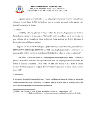 PREFEITURA MUNICIPAL DE CRISTAIS – MG
PRAÇA: CEL. JOAQUIM LUIZ DA COSTA MAIA / 001
CENTRO – CEP: 37 275 000 – FONE: (35) 3835 2202 - 2203
Erguida a capela, foram edificadas ao seu redor, as primeiras casas. Concluiu – se que Cristais
iniciou no famoso “Largo da Matriz”, fundando assim o povoado, que desde então, passou a ser
chamado comumente de Arraial.
A Ermida
Em 01/08/ 1791, na Aplicação de Nossa Senhora das Candeias, Freguesia de São Bento do
Tamanduá, os moradores do povoado do “Rio Grande” obtém previsão de uso de sua ermida, por
eles edificada sob a invocação de Nossa Senhora da Ajuda, assinada por D. Frei Domingos da
Encarnação Pontével, bispo de Mariana.
Segundo um documento firmado pelo capitão Antônio da Silveira Fernandes, comandante da
COMPANHIA DE ORDENANÇAS DE CRISTAIS em 1819, a construção da capela teve a iniciativa do seu
cunhado, o Pe. Antônio Ferreira de Miranda, capelão de Candeias e Cura de ambas as Aplicações.1
Em 25/08/ 1825 os moradores de Cristais requereram ao Imperador D. Pedro I a criação da
paróquia. O processo permanece no Arquivo Nacional, com um simples parecer do Procurador das
ordens da Mesa de Consciência. Só mais tarde, em 1880, a lei mineira nº 2611 de 07 de janeiro,
elevou o distrito à categoria de paróquia, desmembrada da freguesia de Candeias, a qual pertencia
desde 1866.2
O Patrimônio
O procurador da capela, Francisco Rodrigues Peixoto, capitão comandante de Cristais, ao apresentar
requerimento ao vigário de Campo Belo, Pe. Joaquim Máximo da Silva Rodarte, pedindo registro das
terras pertencentes ao patrimônio de Nossa Senhora da
1
BORGES. José Gomide . O sertão de Nossa Senhora das Candeias da Picada de Goiás. 1992
2
__________________ . Dados coligidos para o processo de tombamento da Igreja Nossa Senhora da Ajuda
 
