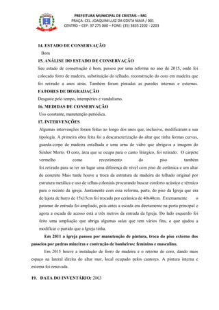 PREFEITURA MUNICIPAL DE CRISTAIS – MG
PRAÇA: CEL. JOAQUIM LUIZ DA COSTA MAIA / 001
CENTRO – CEP: 37 275 000 – FONE: (35) 3835 2202 - 2203
14. ESTADO DE CONSERVAÇÃO
Bom
15. ANÁLISE DO ESTADO DE CONSERVAÇÃO
Seu estado de conservação é bom, passou por uma reforma no ano de 2015, onde foi
colocado forro de madeira, substituição do telhado, reconstrução do coro em madeira que
foi retirado a anos atrás. Também foram pintadas as paredes internas e externas.
FATORES DE DEGRADAÇÃO
Desgaste pelo tempo, intempéries e vandalismo.
16. MEDIDAS DE CONSERVAÇÃO
Uso constante, manutenção periódica.
17. INTERVENÇÕES
Algumas intervenções foram feitas ao longo dos anos que, inclusive, modificaram a sua
tipologia. A primeira obra feita foi a descaracterização do altar que tinha formas curvas,
guarda-corpo de madeira entalhada e uma urna de vidro que abrigava a imagem do
Senhor Morto. O coro, área que se ocupa para o canto litúrgico, foi retirado. O carpete
vermelho como revestimento do piso também
foi retirado para se ter no lugar uma diferença de nível com piso de cerâmica e um altar
de concreto Mais tarde houve a troca da estrutura de madeira do telhado original por
estrutura metálica e uso de telhas coloniais procurando buscar conforto acústico e térmico
para o recinto da igreja. Juntamente com essa reforma, parte, do piso da Igreja que era
de lajota de barro de 15x15cm foi trocado por cerâmica de 40x40cm. Externamente o
patamar de entrada foi ampliado, pois antes a escada era diretamente na porta principal e
agora a escada de acesso está a três metros da entrada da Igreja. Do lado esquerdo foi
feito uma ampliação que abriga algumas salas que tem vários fins, o que ajudou a
modificar o partido que a Igreja tinha.
Em 2011 a igreja passou por manutenção de pintura, troca do piso externo dos
passeios por pedras mineiras e contrução de banheiros: feminino e masculino.
Em 2015 houve a instalação de forro de madeira e o retorno do coro, dando mais
espaço na lateral direita do altar mor, local ocupado pelos cantores. A pintura interna e
externa foi renovada.
19. DATA DO INVENTÁRIO: 2003
 