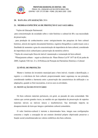 PREFEITURA MUNICIPAL DE CRISTAIS – MG
PRAÇA: CEL. JOAQUIM LUIZ DA COSTA MAIA / 001
CENTRO – CEP: 37 275 000 – FONE: (35) 3835 2202 - 2203
20. DATA DA ATUALIZAÇÃO: 2016
21. MEDIDAS ESPECÍFICAS DE PROTEÇÃO E SALVAGUARDA:
*Ações de Educação Patrimonial:
para conscientização da sociedade sobre o valor histórico e cultural do BI e sua necessidade
de preservação;
. para produção de conhecimentos como: enriquecimento das pesquisas do bem cultural
histórico, através de registro documental histórico, registros fotográficos e audiovisuais com a
finalidade de aumentar o grau de conscientização da importância do bem cultural, considerado
de importância sócio cultural para a preservação da memória coletiva
*Ações de conservação física do imóvel: manutenção e restauração do bem cultural;
*Planejamento urbano – seguir as diretrizes do Plano Diretor Lei Nº 1477 de 02 de junho de
2009, Capítulo VIII Art. 21 e 24 Políticas de Proteção do Patrimônio Histórico e Cultural
22.NÍVEL DE PROTEÇÃO
Manter o instituto do inventário municipal para o bem imóvel, visando a identificação, o
registro e a relevância do bem cultural, proporcionando maior segurança na sua proteção,
considerando também a harmonia entre a preservação das características da edificação e as
adaptações, quando se fizer necessárias, à novos usos ou atividades.
23. MOTIVAÇÃO DO INVENTÁRIO
Os bens culturais materiais pertencem, em geral, ao passado de uma comunidade. São
valores que correm grandes riscos, na medida em que dependem da preservação de suportes
materiais móveis ou imóveis únicos e insubstituíveis. Sua destruição importa no
desaparecimento de item que integra o patrimônio cultural comunitário.
O valor histórico-cultural é inerente a determinados bens, integra suas configurações
concretas e impõe a concepção de um estatuto dominial próprio objetivando preservar a
função social consubstanciada nos valores simbólicos dos bens culturais.
 