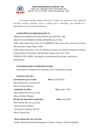 PREFEITURA MUNICIPAL DE CRISTAIS – MG
PRAÇA: CEL. JOAQUIM LUIZ DA COSTA MAIA / 001
CENTRO – CEP: 37 275 000 – FONE: (35) 3835 2202 - 2203
O inventário de bens culturais imóveis de Cristais visa preservar o bem cultural de
relevância artística, histórica, social e cultural para o município, sem contudo ter a
prerrogativa do rigor da lei de tombamento.
24.REFERÊNCIAS BIBLIOGRÁFICAS
ARQUIVO DA PREFEITURA MUNICIPAL DE CRISTAIS –MG
ARQUIVO DA PARÓQUIA NOSSA SENHORA DA AJUDA
LIMA, Maria Salomé Reis Alves de. & PARREIRA, Maria Tereza Reis. História de Cristais,
Belo Horizonte, Lithera Maciel, 2000.
LIMA, Maria Salomé Reis Alves de. História de Cristais: da Primeira Povoação do Ambrósio
à Saga Lindeira do Município. Belo Horizonte: Editora Fapi, 2012. 320 p.
PESQUISA DE CAMPO - informações com habitantes do município, entrevistas e
Questionários.
25.INFORMAÇÕES COMPLEMENTARES
Informações com habitantes do município, através da pesquisa de campo.
26.FICHA TÉCNICA
Levantamento para revisão: Data: fevereiro/2016
Maria Salomé Reis Alves de Lima
Marcos Antônio Marques
Atualização de dados: Data: março/ 2016
Maria Salomé Reis Alves de Lima
Marcos Antônio Marques
Revisão das informações registradas Data: março/2016
Maria Salomé Reis Alves de Lima
Marcos Antônio Marques
Alexa Bastos Gambogi Meireles
Marcio Vinicius Reis
Maria Salomé Reis Alves de Lima
Função: Diretora da Diretoria Municipal de Cultura e Turismo - Chefe do SEMPAC
 