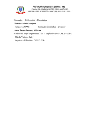 PREFEITURA MUNICIPAL DE CRISTAIS – MG
PRAÇA: CEL. JOAQUIM LUIZ DA COSTA MAIA / 001
CENTRO – CEP: 37 275 000 – FONE: (35) 3835 2202 - 2203
Formação: Bibliotecária – Historiadora
Marcos Antônio Marques
Função: SEMPAC Formação: informática – professor
Alexa Bastos Gambogi Meireles
Consultoria Taipa Engenharia LTDA - Engenheira civil- CREA 44538/D
Márcio Vinicius Reis -
Arquiteto e Urbanista – CAU 17.229-
 
