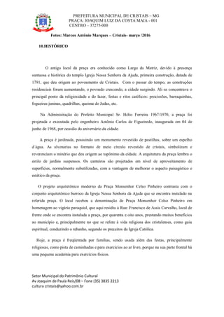 PREFEITURA MUNICIPAL DE CRISTAIS – MG
PRAÇA: JOAQUIM LUIZ DA COSTA MAIA - 001
CENTRO – 37275-000
Setor Municipal do Patrimônio Cultural
Av Joaquim de Paula Reis/08 – Fone (35) 3835 2213
cultura cristais@yahoo.com.br
Fotos: Marcos Antônio Marques – Cristais- março /2016
10.HISTÓRICO
O antigo local da praça era conhecido como Largo da Matriz, devido à presença
suntuosa e histórica do templo Igreja Nossa Senhora da Ajuda, primeira construção, datada de
1791, que deu origem ao povoamento de Cristais. Com o passar do tempo, as construções
residenciais foram aumentando, o povoado crescendo, a cidade surgindo. Ali se concentrava o
principal ponto da religiosidade e do lazer, festas e ritos católicos: procissões, barraquinhas,
fogueiras juninas, quadrilhas, queima do Judas, etc.
Na Administração do Prefeito Municipal Sr. Hélio Ferreira 1967/1970, a praça foi
projetada e executada pelo engenheiro Antônio Carlos de Figueiredo, inaugurada em 04 de
junho de 1968, por ocasião do aniversário da cidade.
A praça é jardinada, possuindo um monumento revestido de pastilhas, sobre um espelho
d´água. As alvenarias no formato de meio círculo revestido de cristais, simbolizam e
reverenciam o minério que deu origem ao topônimo da cidade. A arquitetura da praça lembra o
estilo de jardins suspensos. Os canteiros são projetados em nível de aproveitamento de
superfícies, normalmente subutilizadas, com a vantagem de melhorar o aspecto paisagístico e
estético da praça.
O projeto arquitetônico moderno da Praça Monsenhor Celso Pinheiro contrasta com o
conjunto arquitetônico barroco da Igreja Nossa Senhora da Ajuda que se encontra instalado na
referida praça. O local recebeu a denominação de Praça Monsenhor Celso Pinheiro em
homenagem ao vigário paroquial, que aqui residiu à Rua: Francisco de Assis Carvalho, local de
frente onde se encontra instalada a praça, por quarenta e oito anos, prestando muitos benefícios
ao município e, principalmente no que se refere à vida religiosa dos cristalenses, como guia
espiritual, conduzindo o rebanho, segundo os preceitos da Igreja Católica.
Hoje, a praça é freqüentada por famílias, sendo usada além das festas, principalmente
religiosas, como pista de caminhadas e para exercícios ao ar livre, porque na sua parte frontal há
uma pequena academia para exercícios físicos.
 