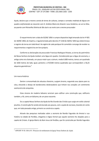 PREFEITURA MUNICIPAL DE CRISTAIS – MG
PRAÇA: CEL. JOAQUIM LUIZ DA COSTA MAIA / 001
CENTRO – CEP: 37 275 000 – FONE: (35) 3835 2202 - 2203
Ajuda, declara que o mesmo consta de terras de culturas, campos e cerrados medindo de léguas em
quadra confrontando ao nascente com D. Antônia Maria do Amaral e seus herdeiros, ao sul os Silva,
ao poente com Petronilha Silvéria de São José e ao norte com o mesmo procurador.
O requerimento tem a data de 01/04/ 1856 e cumpre dispositivo legal emanado da lei nº 601
de 18/09/ 1850, do Império, e regulamentada pelo decreto nº 1318 de 30/01/ 1854 que determinava
o registro de terras em todo Brasil. Ao vigário de cada paróquia foi cometido o encargo de receber os
requerimentos e registrá-los em livro próprio.
Conforme as declarações do procurador Francisco Rodrigues Peixoto, as terras do patrimônio
de Nossa Senhora da Ajuda mediam uma légua em quadra. Considerando que a légua de sesmaria, a
antiga como era chamada, um pouco maior que a comum, media 6.600 metros, temos um quadrado
de 1650 metros de lado, igual, portanto a 2722500 metros quadrados que correspondem a 56,25
alqueires geométricos.3
Um marco histórico
Dentre o emaranhado de arbustos silvestres, surgiam árvores, erguendo seus ápices para os
céus, elevando o desejo de bandeirantes desbravadores que tinham nos corações um sentimento
aventureiro de conquistas.
Estas árvores de madeira bálsamo serviram para edificar uma construção que, edificaria
também, a fé, como um bálsamo, de um povo nascente.
Era a capela Nossa Senhora da Ajuda do Rio Grande dos Cristais que surgia em estilo colonial
jesuítico. A construção foi sendo estruturada aos poucos, com a ajuda de escravos, levando em conta
que, em todo povoado antigo, primeiro se construía a capela.
Através das pesquisas realizadas sobre a sesmaria de Romão Fagundes do Amaral e sua
história na cidade de Perdões, chegamos à lógica formal que aquele sesmeiro fez doações para a
capela de Cristais. A Igreja Matriz do Bom Jesus de Perdões, que foi construída por Romão Fagundes
3
APM RP 39 fls 160vs161 -Processo de tombamento da Igreja Nossa Senhora da Ajuda
 