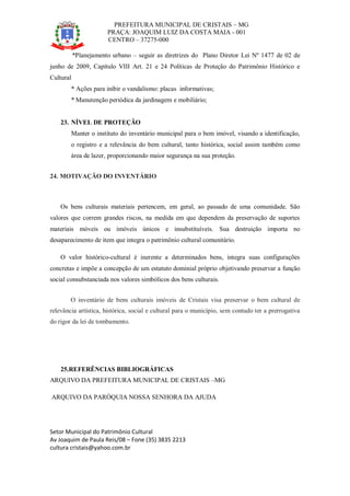 PREFEITURA MUNICIPAL DE CRISTAIS – MG
PRAÇA: JOAQUIM LUIZ DA COSTA MAIA - 001
CENTRO – 37275-000
Setor Municipal do Patrimônio Cultural
Av Joaquim de Paula Reis/08 – Fone (35) 3835 2213
cultura cristais@yahoo.com.br
*Planejamento urbano – seguir as diretrizes do Plano Diretor Lei Nº 1477 de 02 de
junho de 2009, Capítulo VIII Art. 21 e 24 Políticas de Proteção do Patrimônio Histórico e
Cultural
* Ações para inibir o vandalismo: placas informativas;
* Manutenção periódica da jardinagem e mobiliário;
23. NÍVEL DE PROTEÇÃO
Manter o instituto do inventário municipal para o bem imóvel, visando a identificação,
o registro e a relevância do bem cultural, tanto histórica, social assim também como
área de lazer, proporcionando maior segurança na sua proteção.
24. MOTIVAÇÃO DO INVENTÁRIO
Os bens culturais materiais pertencem, em geral, ao passado de uma comunidade. São
valores que correm grandes riscos, na medida em que dependem da preservação de suportes
materiais móveis ou imóveis únicos e insubstituíveis. Sua destruição importa no
desaparecimento de item que integra o patrimônio cultural comunitário.
O valor histórico-cultural é inerente a determinados bens, integra suas configurações
concretas e impõe a concepção de um estatuto dominial próprio objetivando preservar a função
social consubstanciada nos valores simbólicos dos bens culturais.
O inventário de bens culturais imóveis de Cristais visa preservar o bem cultural de
relevância artística, histórica, social e cultural para o município, sem contudo ter a prerrogativa
do rigor da lei de tombamento.
25.REFERÊNCIAS BIBLIOGRÁFICAS
ARQUIVO DA PREFEITURA MUNICIPAL DE CRISTAIS –MG
ARQUIVO DA PARÓQUIA NOSSA SENHORA DA AJUDA
 