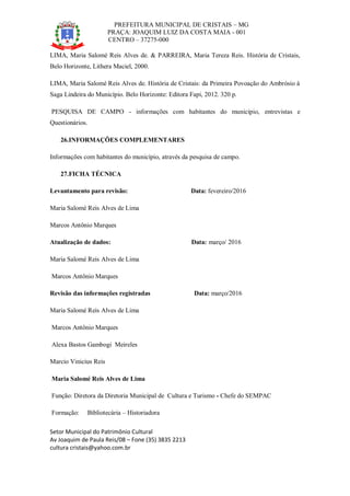 PREFEITURA MUNICIPAL DE CRISTAIS – MG
PRAÇA: JOAQUIM LUIZ DA COSTA MAIA - 001
CENTRO – 37275-000
Setor Municipal do Patrimônio Cultural
Av Joaquim de Paula Reis/08 – Fone (35) 3835 2213
cultura cristais@yahoo.com.br
LIMA, Maria Salomé Reis Alves de. & PARREIRA, Maria Tereza Reis. História de Cristais,
Belo Horizonte, Lithera Maciel, 2000.
LIMA, Maria Salomé Reis Alves de. História de Cristais: da Primeira Povoação do Ambrósio à
Saga Lindeira do Município. Belo Horizonte: Editora Fapi, 2012. 320 p.
PESQUISA DE CAMPO - informações com habitantes do município, entrevistas e
Questionários.
26.INFORMAÇÕES COMPLEMENTARES
Informações com habitantes do município, através da pesquisa de campo.
27.FICHA TÉCNICA
Levantamento para revisão: Data: fevereiro/2016
Maria Salomé Reis Alves de Lima
Marcos Antônio Marques
Atualização de dados: Data: março/ 2016
Maria Salomé Reis Alves de Lima
Marcos Antônio Marques
Revisão das informações registradas Data: março/2016
Maria Salomé Reis Alves de Lima
Marcos Antônio Marques
Alexa Bastos Gambogi Meireles
Marcio Vinicius Reis
Maria Salomé Reis Alves de Lima
Função: Diretora da Diretoria Municipal de Cultura e Turismo - Chefe do SEMPAC
Formação: Bibliotecária – Historiadora
 