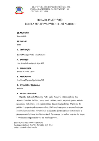 PREFEITURA MUNICIPAL DE CRISTAIS – MG
PRAÇA: JOAQUIM LUIZ DA COSTA MAIA - 001
CENTRO – 37275-000
Setor Municipal do Patrimônio Cultural
Av Joaquim de Paula Reis/08 – Fone (35) 3835 2213
cultura cristais@yahoo.com.br
FICHA DE INVENTÁRIO
ESCOLA MUNICIPAL PADRE CELSO PINHEIRO
21. MUNICIPIO
Cristais-MG
22. DISTRITO
Sede
3. DESIGNAÇÃO
Escola Municipal Padre Celso Pinheiro
4. ENDEREÇO
Rua Antonio Francisco da Silva, 177
5. PROPRIEDADE
Estado de Minas Gerais
6. RESPONSÁVEL
Prefeitura Municipal de Cristais/MG
7. SITUAÇÃO DE OCUPAÇÃO
Própria
8. ANÁLISE DE ENTORNO
O prédio da Escola Municipal Padre Celso Pinheiro está inserido na Rua
Antonio Francisco da Silva tendo como vizinhos tanto a esquerda quanto a direita
residências particulares com predominância de construções terras. O entorno do
prédio é composto pela zona central da cidade sendo ocupada na sua totalidade por
construções horizontais prevalecendo as ocupadas por residências unifamiliares e
pequenos comércios de atendimento local. As ruas que circundam a escola são largas
e revestidas com pavimentação em paralelepípedos.
 