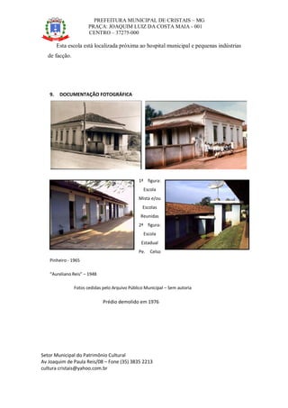 PREFEITURA MUNICIPAL DE CRISTAIS – MG
PRAÇA: JOAQUIM LUIZ DA COSTA MAIA - 001
CENTRO – 37275-000
Setor Municipal do Patrimônio Cultural
Av Joaquim de Paula Reis/08 – Fone (35) 3835 2213
cultura cristais@yahoo.com.br
Esta escola está localizada próxima ao hospital municipal e pequenas indústrias
de facção.
9. DOCUMENTAÇÃO FOTOGRÁFICA
1ª figura:
Escola
Mista e/ou
Escolas
Reunidas
2ª figura:
Escola
Estadual
Pe. Celso
Pinheiro - 1965
“Aureliano Reis” – 1948
Fotos cedidas pelo Arquivo Público Municipal – Sem autoria
Prédio demolido em 1976
 