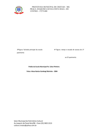 PREFEITURA MUNICIPAL DE CRISTAIS – MG
PRAÇA: JOAQUIM LUIZ DA COSTA MAIA - 001
CENTRO – 37275-000
Setor Municipal do Patrimônio Cultural
Av Joaquim de Paula Reis/08 – Fone (35) 3835 2213
cultura cristais@yahoo.com.br
3ªFigura: fachada principal da escola 4ª figura: rampa e escada de acesso do 1º
pavimento
ao 2º pavimento
Prédio da Escola Municipal Pe. Celso Pinheiro
Fotos: Alexa Bastos Gambogi Meireles - 2004
 