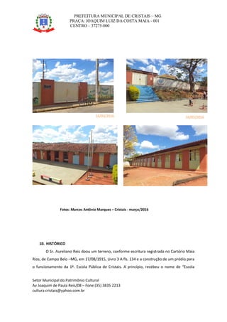 PREFEITURA MUNICIPAL DE CRISTAIS – MG
PRAÇA: JOAQUIM LUIZ DA COSTA MAIA - 001
CENTRO – 37275-000
Setor Municipal do Patrimônio Cultural
Av Joaquim de Paula Reis/08 – Fone (35) 3835 2213
cultura cristais@yahoo.com.br
Fotos: Marcos Antônio Marques – Cristais - março/2016
10. HISTÓRICO
O Sr. Aureliano Reis doou um terreno, conforme escritura registrada no Cartório Maia
Rios, de Campo Belo –MG, em 17/08/1915, Livro 3 A fls. 134 e a construção de um prédio para
o funcionamento da 1ª. Escola Pública de Cristais. A princípio, recebeu o nome de “Escola
16/03/2016 16/03/2016
16/03/2016 16/03/2016
 