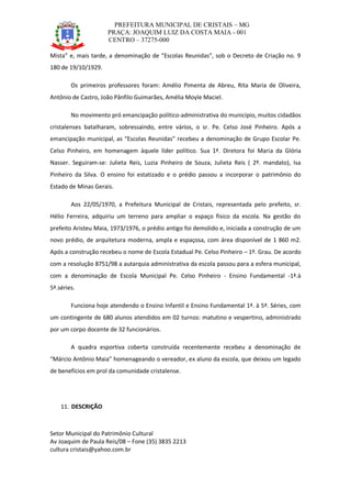 PREFEITURA MUNICIPAL DE CRISTAIS – MG
PRAÇA: JOAQUIM LUIZ DA COSTA MAIA - 001
CENTRO – 37275-000
Setor Municipal do Patrimônio Cultural
Av Joaquim de Paula Reis/08 – Fone (35) 3835 2213
cultura cristais@yahoo.com.br
Mista” e, mais tarde, a denominação de “Escolas Reunidas”, sob o Decreto de Criação no. 9
180 de 19/10/1929.
Os primeiros professores foram: Amélio Pimenta de Abreu, Rita Maria de Oliveira,
Antônio de Castro, João Pânfilo Guimarães, Amélia Moyle Maciel.
No movimento pró emancipação político-administrativa do município, muitos cidadãos
cristalenses batalharam, sobressaindo, entre vários, o sr. Pe. Celso José Pinheiro. Após a
emancipação municipal, as “Escolas Reunidas” recebeu a denominação de Grupo Escolar Pe.
Celso Pinheiro, em homenagem àquele líder político. Sua 1ª. Diretora foi Maria da Glória
Nasser. Seguiram-se: Julieta Reis, Luzia Pinheiro de Souza, Julieta Reis ( 2º. mandato), Isa
Pinheiro da Silva. O ensino foi estatizado e o prédio passou a incorporar o patrimônio do
Estado de Minas Gerais.
Aos 22/05/1970, a Prefeitura Municipal de Cristais, representada pelo prefeito, sr.
Hélio Ferreira, adquiriu um terreno para ampliar o espaço físico da escola. Na gestão do
prefeito Aristeu Maia, 1973/1976, o prédio antigo foi demolido e, iniciada a construção de um
novo prédio, de arquitetura moderna, ampla e espaçosa, com área disponível de 1 860 m2.
Após a construção recebeu o nome de Escola Estadual Pe. Celso Pinheiro – 1º. Grau. De acordo
com a resolução 8751/98 a autarquia administrativa da escola passou para a esfera municipal,
com a denominação de Escola Municipal Pe. Celso Pinheiro - Ensino Fundamental -1ª.à
5ª.séries.
Funciona hoje atendendo o Ensino Infantil e Ensino Fundamental 1ª. à 5ª. Séries, com
um contingente de 680 alunos atendidos em 02 turnos: matutino e vespertino, administrado
por um corpo docente de 32 funcionários.
A quadra esportiva coberta construída recentemente recebeu a denominação de
“Márcio Antônio Maia” homenageando o vereador, ex aluno da escola, que deixou um legado
de benefícios em prol da comunidade cristalense.
11. DESCRIÇÃO
 