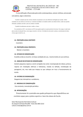 PREFEITURA MUNICIPAL DE CRISTAIS – MG
PRAÇA: JOAQUIM LUIZ DA COSTA MAIA - 001
CENTRO – 37275-000
Setor Municipal do Patrimônio Cultural
Av Joaquim de Paula Reis/08 – Fone (35) 3835 2213
cultura cristais@yahoo.com.br
É uma edificação influenciada pelo estilo contemporâneo, volume retilíneo, estruturado
com pilares, vigas e alvenarias.
O prédio é composto por dois volumes situados em patamares com cotas diferentes interligados por escadas. Ambos
assentados em cota inferior ao nível da rua. A estrutura do telhado é em madeira coberto com telhas de barro, sendo suas paredes
rebocadas e pintadas com látex e piso em cerâmica vermelha.
O padrão de acabamento está entre o médio e o baixo.
Foi construído em 2012 com término em 2014 uma quadra esportiva na parte posterior do terreno. Este espaço é usado tanto
para as aulas de educação física, como espaço recreativo e de lazer. Atividades de artes:teatro e pintura, comemorações de datas
cívicas, jogos recreativos, etc.
12. PROTEÇÃO LEGAL EXISTENTE
Inventário
13. PROTEÇÃO LEGAL PROPOSTA
Manter o inventário
14. ESTADO DE CONSERVAÇÃO
O prédio ainda se encontra em boas condições de uso, mesmo tendo um uso continuo.
15. ANÁLISE DO ESTADO DE CONSERVAÇÃO
Existem pequenos reparos a serem corrigidos tais como: recomposição de reboco, pintura,
reparos em instalações elétricas e hidráulicas, revisão no telhado, revitalização do
paisagismo, etc, mas nada que impeça ou que coloque em risco o funcionamento da
escola.
16. FATORES DE DEGRADAÇÃO
Desgaste das intempéries e vandalismo.
17. MEDIDAS DE CONSERVAÇÃO
Uso constante, manutenção periódica.
18. INTERVENÇÕES
Posteriormente foi construída uma quadra poliesportiva que disponibilizou um
excelente espaço para a prática esportiva e lazer dos alunos da Escola.
 