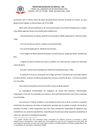 PREFEITURA MUNICIPAL DE CRISTAIS – MG
PRAÇA: CEL. JOAQUIM LUIZ DA COSTA MAIA / 001
CENTRO – CEP: 37 275 000 – FONE: (35) 3835 2202 - 2203
do Amaral, tem o mesmo estilo de época da Igreja Nossa Senhora da Ajuda de Cristais. As duas
igrejas foram erigidas na mesma época: de 1775/ 1800.
Mais tarde, pessoas benévolas e de mais posses fizeram as primeiras doações para a capela.
Estes dados seguintes foram transmitidos pela tradição oral:
- Uma pia batismal, em pedra, onde há uma inscrição de 1806, doada pelo Sr. Saturnino Alves
Vilela.
- Um sino, em bronze, pelo Sr. Joaquim Luiz da Costa Maia.
- Um sacrário doado pelo Sr. Modesto Ferreira Reis.
- Uma imagem de Nossa Senhora da Ajuda, em estilo barroco, doada por Maria Cândida dos
Reis.
- Imagem de Nossa Senhora dos Passos, também em estilo barroco, doado por Gertrudes
Inácio de Souza.
- Seu teto e altares foram pintados por João Pintor (de Nepomuceno - MG).
A capela-mor seria sua construção mais antiga, primitiva.4
Sua época de construção reporta
ao estilo colonial - jesuítico. A pobreza da época fez com que o oratório do altar - mor fosse esculpido
em meia talha.
Seus altares apresentam pinturas em estilo rococó, de gosto popular.
As esporádicas manifestações do neogótico, do século XIX, deixaram interpretações
inesperadas. O uso de arco apontado nas janelas e porta principal demonstra que houve mudanças
na sua fachada.
Sua estrutura é toda de madeira e suas paredes de taipa com mais de um metro e quarenta
centímetros de espessura. Há ainda as tradicionais varandas que circundam o templo, formando as
sacristias. Ao lado, o velho campanário com seus sinos centenários, importados da Inglaterra, que
completam o seu conjunto arquitetônico. O grande peso da estrutura desse conjunto arquitetônico é
o barroco, que evoca a fundação do povoado.
4
As capelas mineiras dos anos setecentos foram construídas em módulos; primeiro se construía a capela
primitiva que se incorporava a uma capela mor. Essa capela mor, por sua vez, incorporava-se mais tarde, em
outra etapa da construção, em uma nave central para se fechar na fachada definitiva. Portanto, aIgreja Matriz não
é conseqüência de um projeto arquitetônico global.
 