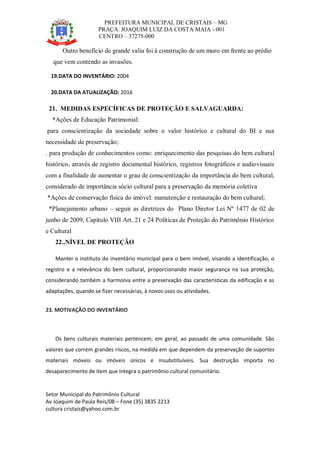 PREFEITURA MUNICIPAL DE CRISTAIS – MG
PRAÇA: JOAQUIM LUIZ DA COSTA MAIA - 001
CENTRO – 37275-000
Setor Municipal do Patrimônio Cultural
Av Joaquim de Paula Reis/08 – Fone (35) 3835 2213
cultura cristais@yahoo.com.br
Outro benefício de grande valia foi à construção de um muro em frente ao prédio
que vem contendo as invasões.
19.DATA DO INVENTÁRIO: 2004
20.DATA DA ATUALIZAÇÃO: 2016
21. MEDIDAS ESPECÍFICAS DE PROTEÇÃO E SALVAGUARDA:
*Ações de Educação Patrimonial:
para conscientização da sociedade sobre o valor histórico e cultural do BI e sua
necessidade de preservação;
. para produção de conhecimentos como: enriquecimento das pesquisas do bem cultural
histórico, através de registro documental histórico, registros fotográficos e audiovisuais
com a finalidade de aumentar o grau de conscientização da importância do bem cultural,
considerado de importância sócio cultural para a preservação da memória coletiva
*Ações de conservação física do imóvel: manutenção e restauração do bem cultural;
*Planejamento urbano – seguir as diretrizes do Plano Diretor Lei Nº 1477 de 02 de
junho de 2009, Capítulo VIII Art. 21 e 24 Políticas de Proteção do Patrimônio Histórico
e Cultural
22..NÍVEL DE PROTEÇÃO
Manter o instituto do inventário municipal para o bem imóvel, visando a identificação, o
registro e a relevância do bem cultural, proporcionando maior segurança na sua proteção,
considerando também a harmonia entre a preservação das características da edificação e as
adaptações, quando se fizer necessárias, à novos usos ou atividades.
23. MOTIVAÇÃO DO INVENTÁRIO
Os bens culturais materiais pertencem, em geral, ao passado de uma comunidade. São
valores que correm grandes riscos, na medida em que dependem da preservação de suportes
materiais móveis ou imóveis únicos e insubstituíveis. Sua destruição importa no
desaparecimento de item que integra o patrimônio cultural comunitário.
 