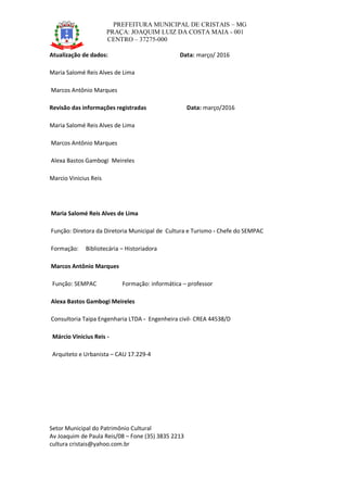 PREFEITURA MUNICIPAL DE CRISTAIS – MG
PRAÇA: JOAQUIM LUIZ DA COSTA MAIA - 001
CENTRO – 37275-000
Setor Municipal do Patrimônio Cultural
Av Joaquim de Paula Reis/08 – Fone (35) 3835 2213
cultura cristais@yahoo.com.br
Atualização de dados: Data: março/ 2016
Maria Salomé Reis Alves de Lima
Marcos Antônio Marques
Revisão das informações registradas Data: março/2016
Maria Salomé Reis Alves de Lima
Marcos Antônio Marques
Alexa Bastos Gambogi Meireles
Marcio Vinicius Reis
Maria Salomé Reis Alves de Lima
Função: Diretora da Diretoria Municipal de Cultura e Turismo - Chefe do SEMPAC
Formação: Bibliotecária – Historiadora
Marcos Antônio Marques
Função: SEMPAC Formação: informática – professor
Alexa Bastos Gambogi Meireles
Consultoria Taipa Engenharia LTDA - Engenheira civil- CREA 44538/D
Márcio Vinicius Reis -
Arquiteto e Urbanista – CAU 17.229-4
 