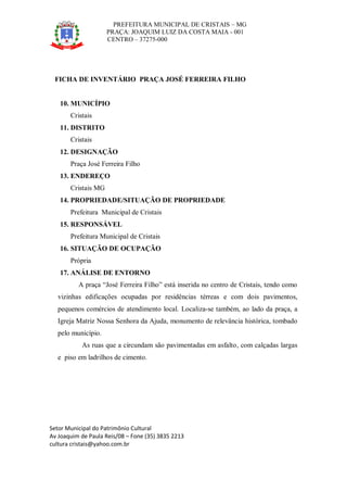 PREFEITURA MUNICIPAL DE CRISTAIS – MG
PRAÇA: JOAQUIM LUIZ DA COSTA MAIA - 001
CENTRO – 37275-000
Setor Municipal do Patrimônio Cultural
Av Joaquim de Paula Reis/08 – Fone (35) 3835 2213
cultura cristais@yahoo.com.br
FICHA DE INVENTÁRIO PRAÇA JOSÉ FERREIRA FILHO
10. MUNICÍPIO
Cristais
11. DISTRITO
Cristais
12. DESIGNAÇÃO
Praça José Ferreira Filho
13. ENDEREÇO
Cristais MG
14. PROPRIEDADE/SITUAÇÃO DE PROPRIEDADE
Prefeitura Municipal de Cristais
15. RESPONSÁVEL
Prefeitura Municipal de Cristais
16. SITUAÇÃO DE OCUPAÇÃO
Própria
17. ANÁLISE DE ENTORNO
A praça “José Ferreira Filho” está inserida no centro de Cristais, tendo como
vizinhas edificações ocupadas por residências térreas e com dois pavimentos,
pequenos comércios de atendimento local. Localiza-se também, ao lado da praça, a
Igreja Matriz Nossa Senhora da Ajuda, monumento de relevância histórica, tombado
pelo município.
As ruas que a circundam são pavimentadas em asfalto, com calçadas largas
e piso em ladrilhos de cimento.
 