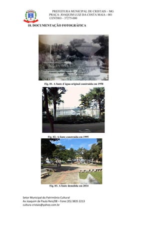 PREFEITURA MUNICIPAL DE CRISTAIS – MG
PRAÇA: JOAQUIM LUIZ DA COSTA MAIA - 001
CENTRO – 37275-000
Setor Municipal do Patrimônio Cultural
Av Joaquim de Paula Reis/08 – Fone (35) 3835 2213
cultura cristais@yahoo.com.br
18. DOCUMENTAÇÃO FOTOGRÁFICA
Fig. 01. A fonte d´água original construída em 1958
Fig. 02- A fonte construída em 1995
Fig. 03. A fonte demolida em 2014
 