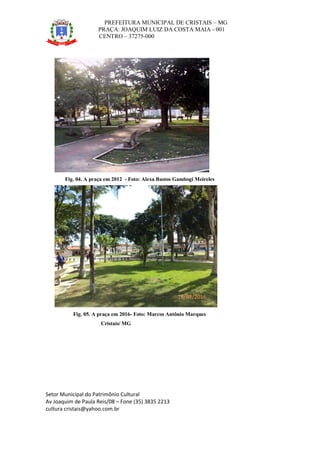 PREFEITURA MUNICIPAL DE CRISTAIS – MG
PRAÇA: JOAQUIM LUIZ DA COSTA MAIA - 001
CENTRO – 37275-000
Setor Municipal do Patrimônio Cultural
Av Joaquim de Paula Reis/08 – Fone (35) 3835 2213
cultura cristais@yahoo.com.br
Fig. 04. A praça em 2012 - Foto: Alexa Bastos Gambogi Meireles
Fig. 05. A praça em 2016- Foto: Marcos Antônio Marques
Cristais/ MG
16/03/2016
 