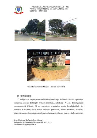 PREFEITURA MUNICIPAL DE CRISTAIS – MG
PRAÇA: JOAQUIM LUIZ DA COSTA MAIA - 001
CENTRO – 37275-000
Setor Municipal do Patrimônio Cultural
Av Joaquim de Paula Reis/08 – Fone (35) 3835 2213
cultura cristais@yahoo.com.br
Fotos: Marcos Antônio Marques – Cristais março/2016
19. HISTÓRICO
O antigo local da praça era conhecido como Largo da Matriz, devido à presença
suntuosa e histórica do templo, primeira construção, datada de 1791, que deu origem ao
povoamento de Cristais. Ali se concentrava o principal ponto da religiosidade, do
comércio e do lazer: festas e ritos católicos: procissões, missas, batizados, exéquias;
lojas, mercearias, hospedarias, ponto de ônibus que circulavam para as cidades vizinhas;
16/03/2016
16/03/201
6
16/03/2016
 