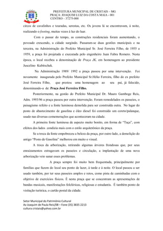 PREFEITURA MUNICIPAL DE CRISTAIS – MG
PRAÇA: JOAQUIM LUIZ DA COSTA MAIA - 001
CENTRO – 37275-000
Setor Municipal do Patrimônio Cultural
Av Joaquim de Paula Reis/08 – Fone (35) 3835 2213
cultura cristais@yahoo.com.br
circos de cavalinhos e touradas, serestas, etc. Os jovens lá se encontravam, à noite,
realizando o footing, muitas vezes à luz do luar.
Com o passar do tempo, as construções residenciais foram aumentando, o
povoado crescendo, a cidade surgindo. Passaram-se duas gestões municipais e na
terceira, na Administração do Prefeito Municipal Sr. José Ferreira Filho, de 1955 a
1959, a praça foi projetada e executada pelo engenheiro Juan Fabra Romero. Nesta
época, o local recebeu a denominação de Praça JK, em homenagem ao presidente
Juscelino Kubitschek.
Na Administração 1989/ 1992 a praça passou por uma intervenção. Foi
novamente inaugurada pelo Prefeito Municipal Sr.Hélio Ferreira, filho do ex prefeito
José Ferreira Filho, que prestou uma homenagem ao seu pai, já falecido,
denominando-a de: Praça José Ferreira Filho.
Posteriormente, na gestão do Prefeito Municipal Dr. Mauro Gamboge Reis,
Adm. 1993/96 a praça passou por outra intervenção. Foram remodelados os passeios, o
paisagismo refeito e a fonte luminosa demolida para ser construída outra. No lugar do
posto de abastecimento de gasolina e óleo diesel foi construído um coreto/palanque,
usado nas diversas comemorações que aconteceram na cidade.
A primeira fonte luminosa de aspecto muito bonito, em forma de “Taça”, com
efeitos dos lados condizia mais com o estilo arquitetônico da praça.
Se a troca da fonte empobreceu a beleza da praça, por outro lado, a demolição do
antigo “Posto de Gasolina” melhorou em muito o visual.
A troca da arborização, retirando algumas árvores frondosas que, por seus
enraizamentos estragavam os passeios e circulação, a implantação de uma nova
arborização veio sanar esses problemas.
A praça sempre foi muito bem frequentada, principalmente por
famílias que fazem do local seu ponto de lazer, à tarde e à noite. O local passou a ser
usado também, por ter seus passeios amplos e retos, como pista de caminhadas com o
objetivo de exercícios físicos. É nesta praça que se concentram as apresentações de
bandas musicais, manifestações folclóricas, religiosas e estudantis. É também ponto de
visitação turística, o cartão postal da cidade.
 