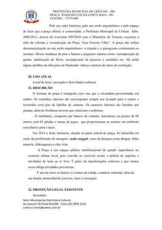 PREFEITURA MUNICIPAL DE CRISTAIS – MG
PRAÇA: JOAQUIM LUIZ DA COSTA MAIA - 001
CENTRO – 37275-000
Setor Municipal do Patrimônio Cultural
Av Joaquim de Paula Reis/08 – Fone (35) 3835 2213
cultura cristais@yahoo.com.br
Pelo seu valor histórico, pelo seu estilo arquitetônico e pelo espaço
de lazer que a praça oferece à comunidade, a Prefeitura Municipal de Cristais Adm.
2008/2012, através do Convênio 899/2010 com o Ministério do Turismo executou a
obra de reforma e revitalização da Praça “José Ferreira Filho”. A praça não sofreu
descaracterização no seu estilo arquitetônico: o traçado e o paisagismo continuaram os
mesmos. Houve mudança de piso e bancos e pequenos reparos como: recomposição da
grama, substituição de flores, recomposição de passeios e caminhos etc. Há ainda
alguns detalhes da obra para ser finalizado: reboco e pintura do muro de contenção.
20. USO ATUAL
Local de lazer, recreação e festividades culturais
21. DESCRIÇÃO
O formato da praça é retangular com vias que a circundam pavimentadas em
asfalto. Os caminhos internos são convergentes sempre nos levando para o centro e
revestidos com piso de ladrilho de cimento. Os canteiros internos são forrados por
gramas, além de frondosas árvores que valorizam o ambiente.
. O mobiliário, composto por bancos de cimento, luminárias em postes de 09
metros com 03 pétalas e mesas de jogos, que proporcionam ao usuário um ambiente
convidativo para o lazer.
Em 2014 a fonte luminosa, situada na parte central da praça, foi demolida em
razão da proliferação do mosquito aedes aegypti, vetor de doenças como dengue, febre
amarela, chikungunya e zika vírus
A Praça é um espaço público multifuncional de grande importância no
contexto urbano local, pois convida ao convívio social, a prática de esportes e
atividades de lazer ao ar livre. É palco de manifestações coletivas e que muitas
vezes abriga atividades provisórias.
É um elo entre os bairros e o centro da cidade, comércio informal, além da
sua função primordial de convívio, lazer e recreação.
.
22. PROTEÇÃO LEGAL EXISTENTE
Inventário
 
