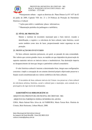 PREFEITURA MUNICIPAL DE CRISTAIS – MG
PRAÇA: JOAQUIM LUIZ DA COSTA MAIA - 001
CENTRO – 37275-000
Setor Municipal do Patrimônio Cultural
Av Joaquim de Paula Reis/08 – Fone (35) 3835 2213
cultura cristais@yahoo.com.br
*Planejamento urbano – seguir as diretrizes do Plano Diretor Lei Nº 1477 de 02
de junho de 2009, Capítulo VIII Art. 21 e 24 Políticas de Proteção do Patrimônio
Histórico e Cultural
* Ações para inibir o vandalismo: placas informativas;
* Manutenção periódica da jardinagem e mobiliário;
22. NÍVEL DE PROTEÇÃO
Manter o instituto do inventário municipal para o bem imóvel, visando a
identificação, o registro e a relevância do bem cultural, tanto histórica, social
assim também como área de lazer, proporcionando maior segurança na sua
proteção.
23. MOTIVAÇÃO DO INVENTÁRIO
Os bens culturais materiais pertencem, em geral, ao passado de uma comunidade.
São valores que correm grandes riscos, na medida em que dependem da preservação de
suportes materiais móveis ou imóveis únicos e insubstituíveis. Sua destruição importa
no desaparecimento de item que integra o patrimônio cultural comunitário.
O valor histórico-cultural é inerente a determinados bens, integra suas configurações
concretas e impõe a concepção de um estatuto dominial próprio objetivando preservar a
função social consubstanciada nos valores simbólicos dos bens culturais.
O inventário de bens culturais imóveis de Cristais visa preservar o bem cultural
de relevância artística, histórica, social e cultural para o município, sem contudo ter a
prerrogativa do rigor da lei de tombamento.
24.REFERÊNCIAS BIBLIOGRÁFICAS
ARQUIVO DA PREFEITURA MUNICIPAL DE CRISTAIS –MG
ARQUIVO DA PARÓQUIA NOSSA SENHORA DA AJUDA
LIMA, Maria Salomé Reis Alves de. & PARREIRA, Maria Tereza Reis. História de
Cristais, Belo Horizonte, Lithera Maciel, 2000.
 