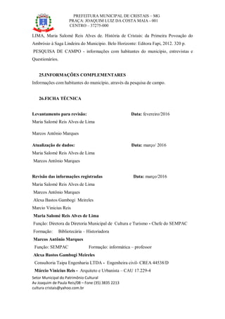 PREFEITURA MUNICIPAL DE CRISTAIS – MG
PRAÇA: JOAQUIM LUIZ DA COSTA MAIA - 001
CENTRO – 37275-000
Setor Municipal do Patrimônio Cultural
Av Joaquim de Paula Reis/08 – Fone (35) 3835 2213
cultura cristais@yahoo.com.br
LIMA, Maria Salomé Reis Alves de. História de Cristais: da Primeira Povoação do
Ambrósio à Saga Lindeira do Município. Belo Horizonte: Editora Fapi, 2012. 320 p.
PESQUISA DE CAMPO - informações com habitantes do município, entrevistas e
Questionários.
25.INFORMAÇÕES COMPLEMENTARES
Informações com habitantes do município, através da pesquisa de campo.
26.FICHA TÉCNICA
Levantamento para revisão: Data: fevereiro/2016
Maria Salomé Reis Alves de Lima
Marcos Antônio Marques
Atualização de dados: Data: março/ 2016
Maria Salomé Reis Alves de Lima
Marcos Antônio Marques
Revisão das informações registradas Data: março/2016
Maria Salomé Reis Alves de Lima
Marcos Antônio Marques
Alexa Bastos Gambogi Meireles
Marcio Vinicius Reis
Maria Salomé Reis Alves de Lima
Função: Diretora da Diretoria Municipal de Cultura e Turismo - Chefe do SEMPAC
Formação: Bibliotecária – Historiadora
Marcos Antônio Marques
Função: SEMPAC Formação: informática – professor
Alexa Bastos Gambogi Meireles
Consultoria Taipa Engenharia LTDA - Engenheira civil- CREA 44538/D
Márcio Vinicius Reis - Arquiteto e Urbanista – CAU 17.229-4
 