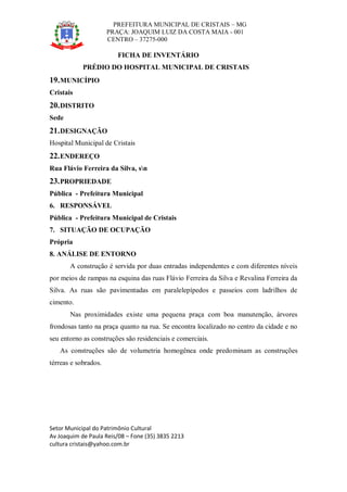 PREFEITURA MUNICIPAL DE CRISTAIS – MG
PRAÇA: JOAQUIM LUIZ DA COSTA MAIA - 001
CENTRO – 37275-000
Setor Municipal do Patrimônio Cultural
Av Joaquim de Paula Reis/08 – Fone (35) 3835 2213
cultura cristais@yahoo.com.br
FICHA DE INVENTÁRIO
PRÉDIO DO HOSPITAL MUNICIPAL DE CRISTAIS
19.MUNICÍPIO
Cristais
20.DISTRITO
Sede
21.DESIGNAÇÃO
Hospital Municipal de Cristais
22.ENDEREÇO
Rua Flávio Ferreira da Silva, sn
23.PROPRIEDADE
Pública - Prefeitura Municipal
6. RESPONSÁVEL
Pública - Prefeitura Municipal de Cristais
7. SITUAÇÃO DE OCUPAÇÃO
Própria
8. ANÁLISE DE ENTORNO
A construção é servida por duas entradas independentes e com diferentes níveis
por meios de rampas na esquina das ruas Flávio Ferreira da Silva e Revalina Ferreira da
Silva. As ruas são pavimentadas em paralelepípedos e passeios com ladrilhos de
cimento.
Nas proximidades existe uma pequena praça com boa manutenção, árvores
frondosas tanto na praça quanto na rua. Se encontra localizado no centro da cidade e no
seu entorno as construções são residenciais e comerciais.
As construções são de volumetria homogênea onde predominam as construções
térreas e sobrados.
 