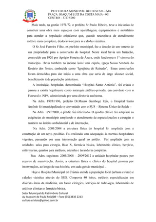 PREFEITURA MUNICIPAL DE CRISTAIS – MG
PRAÇA: JOAQUIM LUIZ DA COSTA MAIA - 001
CENTRO – 37275-000
Setor Municipal do Patrimônio Cultural
Av Joaquim de Paula Reis/08 – Fone (35) 3835 2213
cultura cristais@yahoo.com.br
Mais tarde, na gestão 1971/72, o prefeito Sr Paulo Ribeiro, teve a iniciativa de
construir uma obra mais espaçosa com aparelhagem, equipamentos e mobiliário
para atender a população cristalense que, quando necessitava de atendimento
médico mais complexo, deslocava-se para as cidades vizinhas.
O Sr José Ferreira Filho, ex prefeito municipal, fez a doação de um terreno de
sua propriedade para a construção do hospital. Neste local havia um barracão,
construído em 1920 por Aprígio Ferreira de Ázara, onde funcionou o 1° cinema do
município. Havia também no mesmo local uma capela, Igreja Nossa Senhora do
Rosário dos Pretos, conhecida como “Igrejinha do Reinado”. Essas construções
foram demolidas para dar início a uma obra que seria de largo alcance social,
beneficiando toda população cristalense.
A instituição hospitalar, denominada “Hospital Santo Antônio”, foi criada e
passou a existir legalmente como autarquia público-privada, em convênio com o
Funrural e INPS, administrada por uma diretoria autônoma.
Na Adm. 1993/1996, prefeito Dr.Mauro Gamboge Reis, o Hospital Santo
Antônio foi municipalizado e conveniado com o SUS – Sistema Único de Saúde –
Na Adm. 1997/2000, o prédio foi reformado. O quadro clínico foi adaptado às
exigências do município ampliando o atendimento de especializações e cirurgias e
também no âmbito ambulatorial e de internação.
Na Adm. 2001/2004 a estrutura física do hospital foi ampliada com a
construção de um novo pavilhão. Foi realizada uma adequação às normas hospitalares
vigentes, passando por uma intervenção geral no prédio. Foi ampliado com as
unidades: salas para cirurgia, Raio X, farmácia básica, laboratório clínico, berçário,
enfermarias, quartos para médicos, cozinha e lavanderia completas.
Nas Adm. seguintes: 2005/2008 – 2009/2012 a unidade hospitalar passou por
reparos de manutenção. Assim, a estrutura física e clínica do hospital passam por
intervenções, ao longo de sua história, em cada gestão municipal. .
Hoje o Hospital Municipal de Cristais atende a população local (urbana e rural) e
cidades vizinhas através do SUS. Comporta 40 leitos, médicos especializadas em
diversas áreas da medicina, um bloco cirúrgico, serviços de radiologia, laboratório de
análises clinicas e farmácia básica.
 