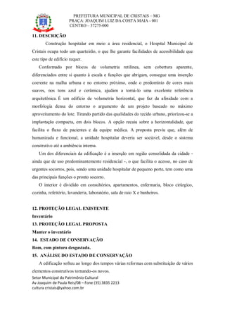 PREFEITURA MUNICIPAL DE CRISTAIS – MG
PRAÇA: JOAQUIM LUIZ DA COSTA MAIA - 001
CENTRO – 37275-000
Setor Municipal do Patrimônio Cultural
Av Joaquim de Paula Reis/08 – Fone (35) 3835 2213
cultura cristais@yahoo.com.br
11. DESCRIÇÃO
Construção hospitalar em meio a área residencial, o Hospital Municipal de
Cristais ocupa todo um quarteirão, o que lhe garante facilidades de acessibilidade que
este tipo de edifício requer.
Conformado por blocos de volumetria retilínea, sem cobertura aparente,
diferenciados entre si quanto à escala e funções que abrigam, consegue uma inserção
coerente na malha urbana e no entorno próximo, onde o predomínio de cores mais
suaves, nos tons azul e cerâmica, ajudam a torná-lo uma excelente referência
arquitetônica. É um edifício de volumetria horizontal, que faz da afinidade com a
morfologia densa do entorno o argumento de um projeto baseado no máximo
aproveitamento do lote. Tirando partido das qualidades do tecido urbano, priorizou-se a
implantação compacta, em dois blocos. A opção recaiu sobre a horizontalidade, que
facilita o fluxo de pacientes e da equipe médica. A proposta previu que, além de
humanizada e funcional, a unidade hospitalar deveria ser sociável, desde o sistema
construtivo até a ambiência interna.
Um dos diferenciais da edificação é a inserção em região consolidada da cidade -
ainda que de uso predominantemente residencial -, o que facilita o acesso, no caso de
urgentes socorros, pois, sendo uma unidade hospitalar de pequeno porte, tem como uma
das principais funções o pronto socorro.
O interior é dividido em consultórios, apartamentos, enfermaria, bloco cirúrgico,
cozinha, refeitório, lavanderia, laboratório, sala de raio X e banheiros.
12. PROTEÇÃO LEGAL EXISTENTE
Inventário
13. PROTEÇÃO LEGAL PROPOSTA
Manter o inventário
14. ESTADO DE CONSERVAÇÃO
Bom, com pintura desgastada.
15. ANÁLISE DO ESTADO DE CONSERVAÇÃO
A edificação sofreu ao longo dos tempos várias reformas com substituição de vários
elementos construtivos tornando-os novos.
 