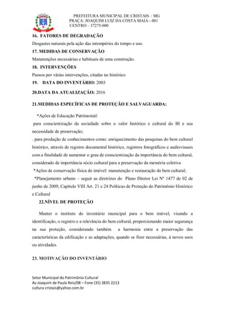 PREFEITURA MUNICIPAL DE CRISTAIS – MG
PRAÇA: JOAQUIM LUIZ DA COSTA MAIA - 001
CENTRO – 37275-000
Setor Municipal do Patrimônio Cultural
Av Joaquim de Paula Reis/08 – Fone (35) 3835 2213
cultura cristais@yahoo.com.br
16. FATORES DE DEGRADAÇÃO
Desgastes naturais pela ação das intempéries do tempo e uso.
17. MEDIDAS DE CONSERVAÇÃO
Manutenções necessárias e habituais de uma construção.
18. INTERVENÇÕES
Passou por várias intervenções, citadas no histórico
19. DATA DO INVENTÁRIO: 2003
20.DATA DA ATUALIZAÇÃO: 2016
21.MEDIDAS ESPECÍFICAS DE PROTEÇÃO E SALVAGUARDA:
*Ações de Educação Patrimonial:
para conscientização da sociedade sobre o valor histórico e cultural do BI e sua
necessidade de preservação;
. para produção de conhecimentos como: enriquecimento das pesquisas do bem cultural
histórico, através de registro documental histórico, registros fotográficos e audiovisuais
com a finalidade de aumentar o grau de conscientização da importância do bem cultural,
considerado de importância sócio cultural para a preservação da memória coletiva
*Ações de conservação física do imóvel: manutenção e restauração do bem cultural;
*Planejamento urbano – seguir as diretrizes do Plano Diretor Lei Nº 1477 de 02 de
junho de 2009, Capítulo VIII Art. 21 e 24 Políticas de Proteção do Patrimônio Histórico
e Cultural
22.NÍVEL DE PROTEÇÃO
Manter o instituto do inventário municipal para o bem imóvel, visando a
identificação, o registro e a relevância do bem cultural, proporcionando maior segurança
na sua proteção, considerando também a harmonia entre a preservação das
características da edificação e as adaptações, quando se fizer necessárias, à novos usos
ou atividades.
23. MOTIVAÇÃO DO INVENTÁRIO
 