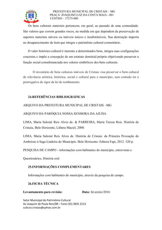 PREFEITURA MUNICIPAL DE CRISTAIS – MG
PRAÇA: JOAQUIM LUIZ DA COSTA MAIA - 001
CENTRO – 37275-000
Setor Municipal do Patrimônio Cultural
Av Joaquim de Paula Reis/08 – Fone (35) 3835 2213
cultura cristais@yahoo.com.br
Os bens culturais materiais pertencem, em geral, ao passado de uma comunidade.
São valores que correm grandes riscos, na medida em que dependem da preservação de
suportes materiais móveis ou imóveis únicos e insubstituíveis. Sua destruição importa
no desaparecimento de item que integra o patrimônio cultural comunitário.
O valor histórico-cultural é inerente a determinados bens, integra suas configurações
concretas e impõe a concepção de um estatuto dominial próprio objetivando preservar a
função social consubstanciada nos valores simbólicos dos bens culturais.
O inventário de bens culturais imóveis de Cristais visa preservar o bem cultural
de relevância artística, histórica, social e cultural para o município, sem contudo ter a
prerrogativa do rigor da lei de tombamento.
24.REFERÊNCIAS BIBLIOGRÁFICAS
ARQUIVO DA PREFEITURA MUNICIPAL DE CRISTAIS –MG
ARQUIVO DA PARÓQUIA NOSSA SENHORA DA AJUDA
LIMA, Maria Salomé Reis Alves de. & PARREIRA, Maria Tereza Reis. História de
Cristais, Belo Horizonte, Lithera Maciel, 2000.
LIMA, Maria Salomé Reis Alves de. História de Cristais: da Primeira Povoação do
Ambrósio à Saga Lindeira do Município. Belo Horizonte: Editora Fapi, 2012. 320 p.
PESQUISA DE CAMPO - informações com habitantes do município, entrevistas e
Questionários, História oral
25.INFORMAÇÕES COMPLEMENTARES
Informações com habitantes do município, através da pesquisa de campo.
26.FICHA TÉCNICA
Levantamento para revisão: Data: fevereiro/2016
 
