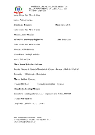 PREFEITURA MUNICIPAL DE CRISTAIS – MG
PRAÇA: JOAQUIM LUIZ DA COSTA MAIA - 001
CENTRO – 37275-000
Setor Municipal do Patrimônio Cultural
Av Joaquim de Paula Reis/08 – Fone (35) 3835 2213
cultura cristais@yahoo.com.br
Maria Salomé Reis Alves de Lima
Marcos Antônio Marques
Atualização de dados: Data: março/ 2016
Maria Salomé Reis Alves de Lima
Marcos Antônio Marques
Revisão das informações registradas Data: março/2016
Maria Salomé Reis Alves de Lima
Marcos Antônio Marques
Alexa Bastos Gambogi Meireles
Marcio Vinicius Reis
Maria Salomé Reis Alves de Lima
Função: Diretora da Diretoria Municipal de Cultura e Turismo - Chefe do SEMPAC
Formação: Bibliotecária – Historiadora
Marcos Antônio Marques
Função: SEMPAC Formação: informática – professor
Alexa Bastos Gambogi Meireles
Consultoria Taipa Engenharia LTDA - Engenheira civil- CREA 44538/D
Márcio Vinicius Reis -
Arquiteto e Urbanista – CAU 17.229-4
 