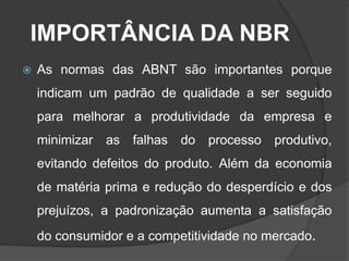 IMPORTÂNCIA DA NBR
 As normas das ABNT são importantes porque
indicam um padrão de qualidade a ser seguido
para melhorar a produtividade da empresa e
minimizar as falhas do processo produtivo,
evitando defeitos do produto. Além da economia
de matéria prima e redução do desperdício e dos
prejuízos, a padronização aumenta a satisfação
do consumidor e a competitividade no mercado.
 