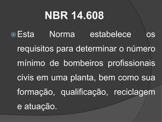NBR 14.608
Esta Norma estabelece os
requisitos para determinar o número
mínimo de bombeiros profissionais
civis em uma planta, bem como sua
formação, qualificação, reciclagem
e atuação.
 