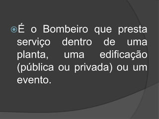 É o Bombeiro que presta
serviço dentro de uma
planta, uma edificação
(pública ou privada) ou um
evento.
 